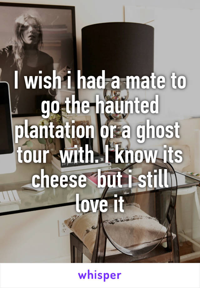 I wish i had a mate to go the haunted plantation or a ghost  tour  with. I know its cheese  but i still love it