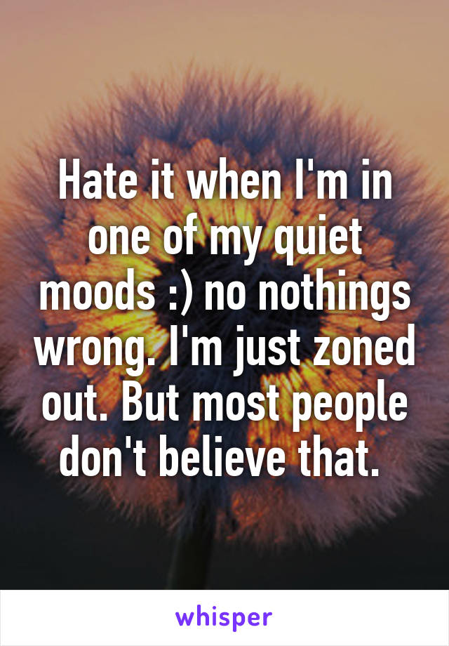 Hate it when I'm in one of my quiet moods :) no nothings wrong. I'm just zoned out. But most people don't believe that. 