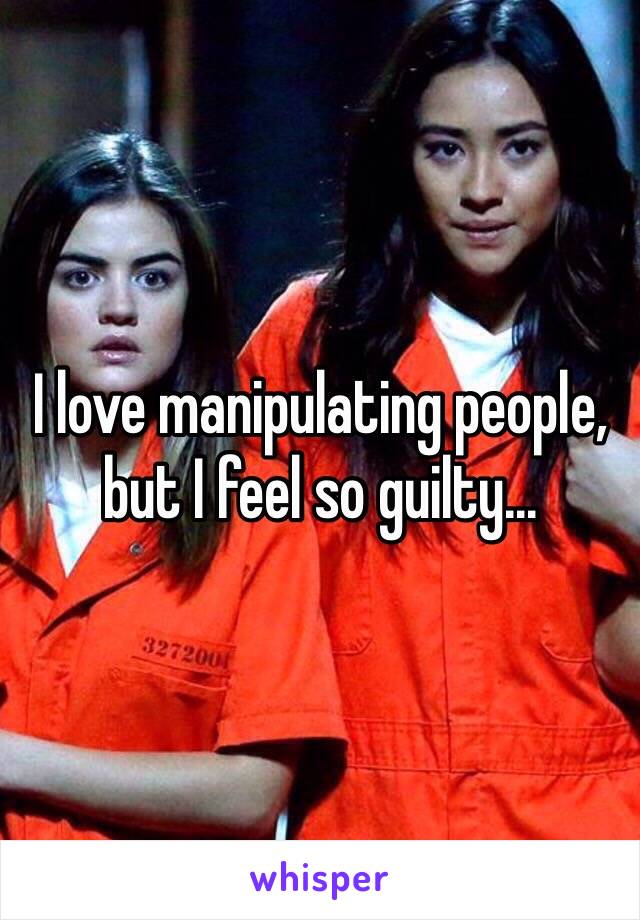 I love manipulating people, but I feel so guilty...