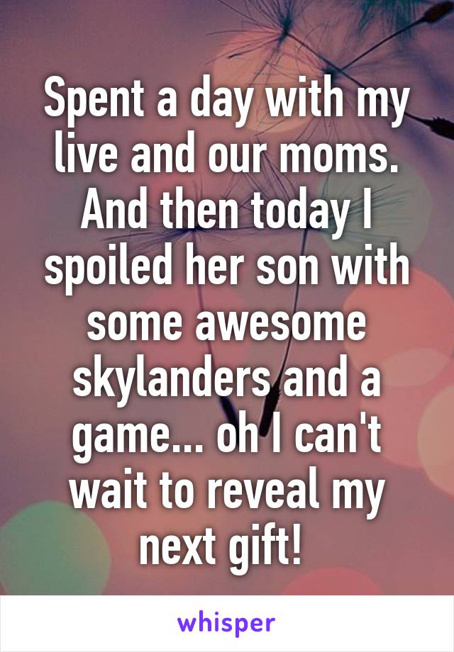 Spent a day with my live and our moms. And then today I spoiled her son with some awesome skylanders and a game... oh I can't wait to reveal my next gift! 