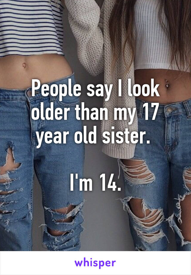 People say I look older than my 17 year old sister. 

I'm 14.