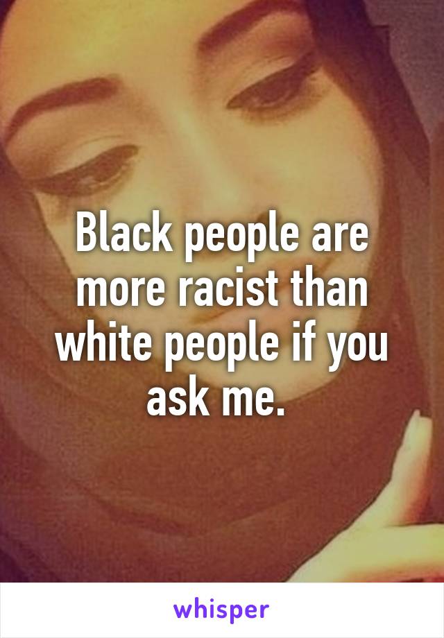 Black people are more racist than white people if you ask me. 