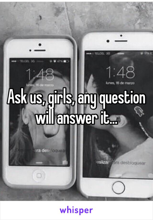 Ask us, girls, any question will answer it...