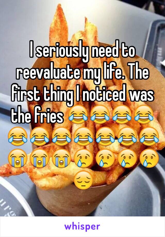 I seriously need to reevaluate my life. The first thing I noticed was the fries 😂😂😂😂😂😂😂😂😂😂😂😭😭😭😢😢😢😢😔