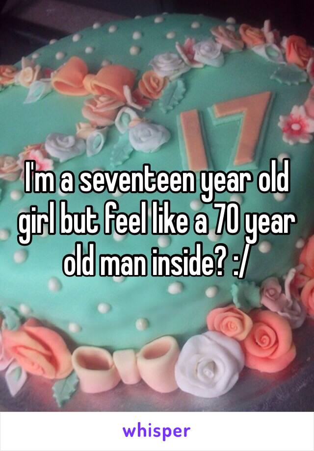 I'm a seventeen year old girl but feel like a 70 year old man inside? :/