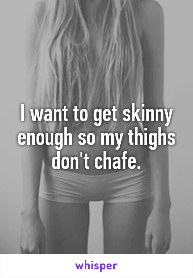 I want to get skinny enough so my thighs don't chafe.