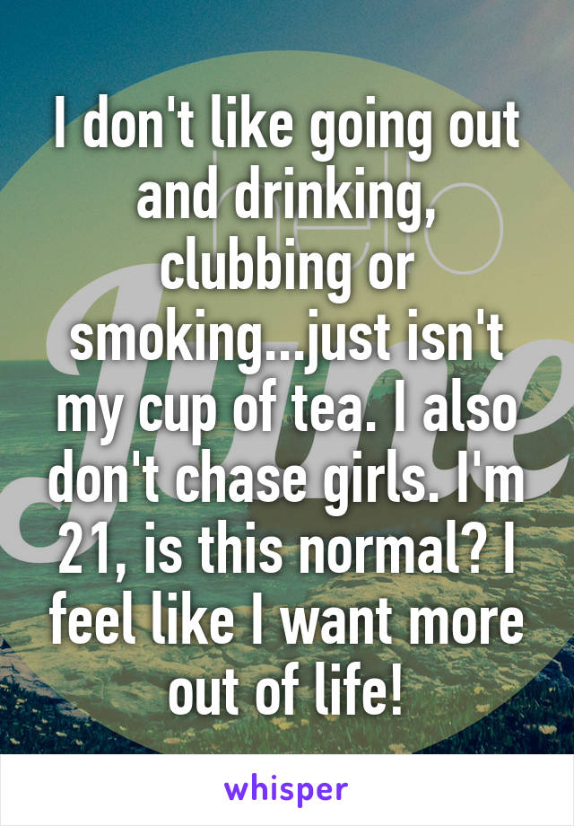 I don't like going out and drinking, clubbing or smoking...just isn't my cup of tea. I also don't chase girls. I'm 21, is this normal? I feel like I want more out of life!