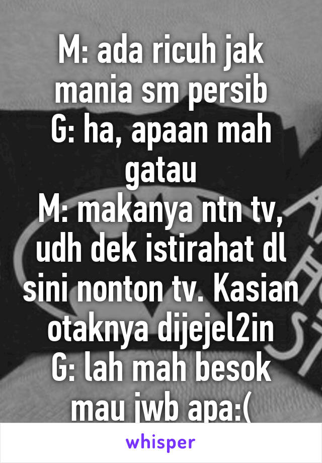 M: ada ricuh jak mania sm persib
G: ha, apaan mah gatau
M: makanya ntn tv, udh dek istirahat dl sini nonton tv. Kasian otaknya dijejel2in
G: lah mah besok mau jwb apa:(