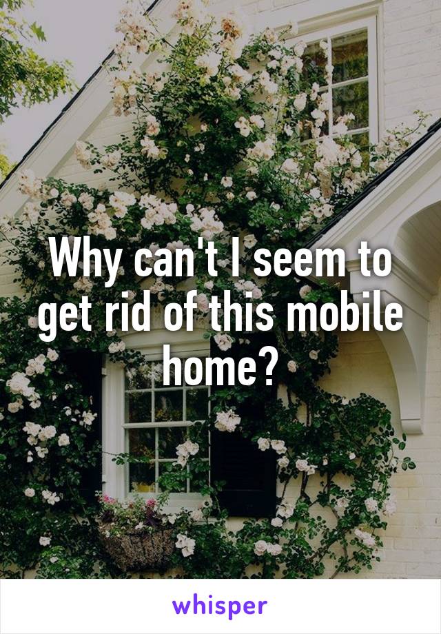 Why can't I seem to get rid of this mobile home?