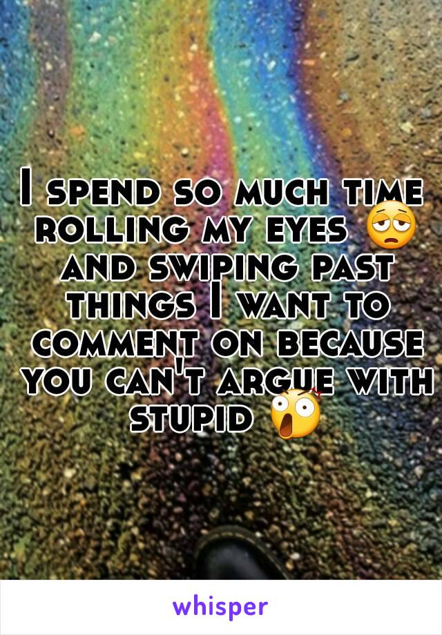 I spend so much time rolling my eyes 😩 and swiping past things I want to comment on because you can't argue with stupid 😲