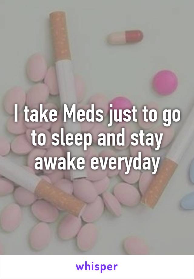 I take Meds just to go to sleep and stay awake everyday