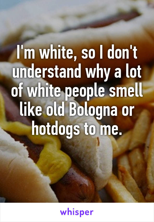 I'm white, so I don't understand why a lot of white people smell like old Bologna or hotdogs to me.

