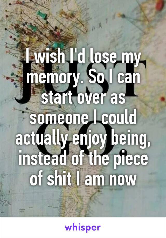 I wish I'd lose my memory. So I can start over as someone I could actually enjoy being, instead of the piece of shit I am now