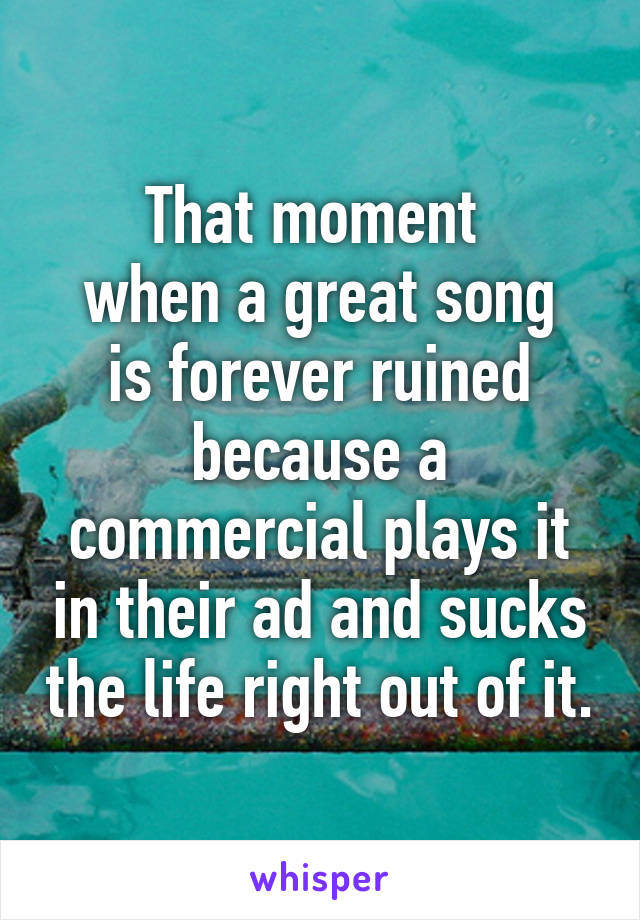 That moment 
when a great song is forever ruined because a commercial plays it in their ad and sucks the life right out of it.