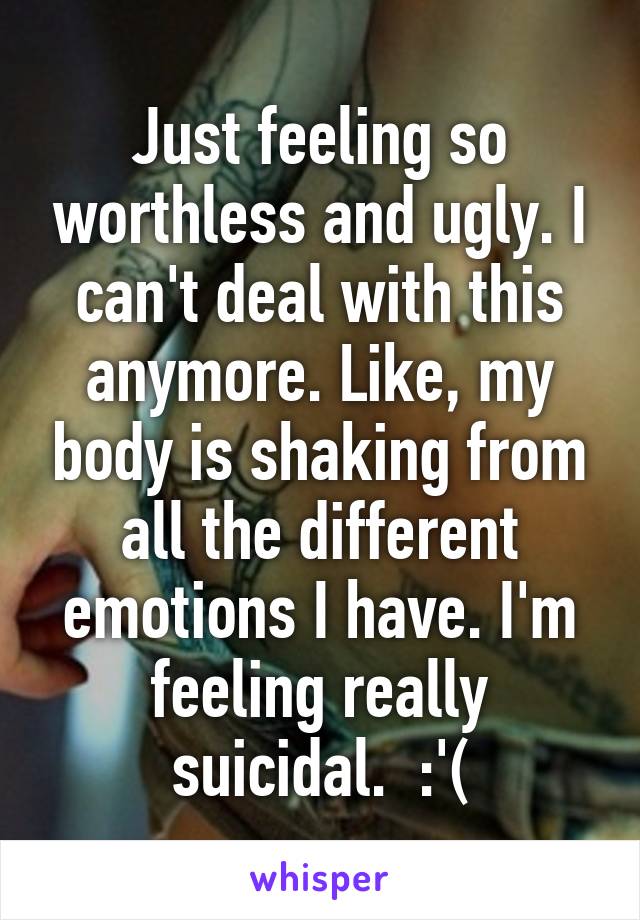 Just feeling so worthless and ugly. I can't deal with this anymore. Like, my body is shaking from all the different emotions I have. I'm feeling really suicidal.  :'(