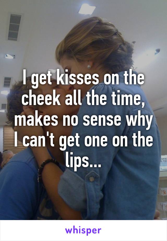 I get kisses on the cheek all the time, makes no sense why I can't get one on the lips...