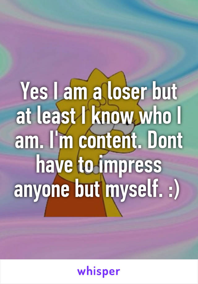 Yes I am a loser but at least I know who I am. I'm content. Dont have to impress anyone but myself. :) 