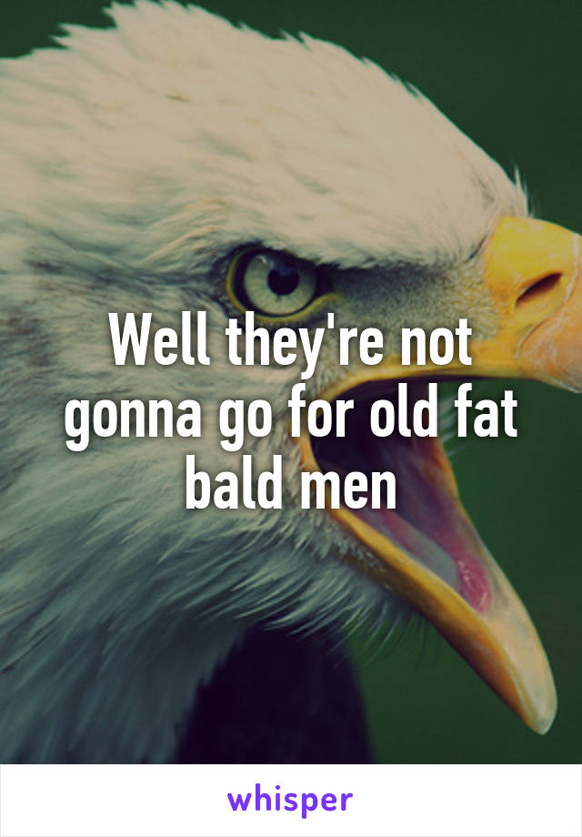 Well they're not gonna go for old fat bald men