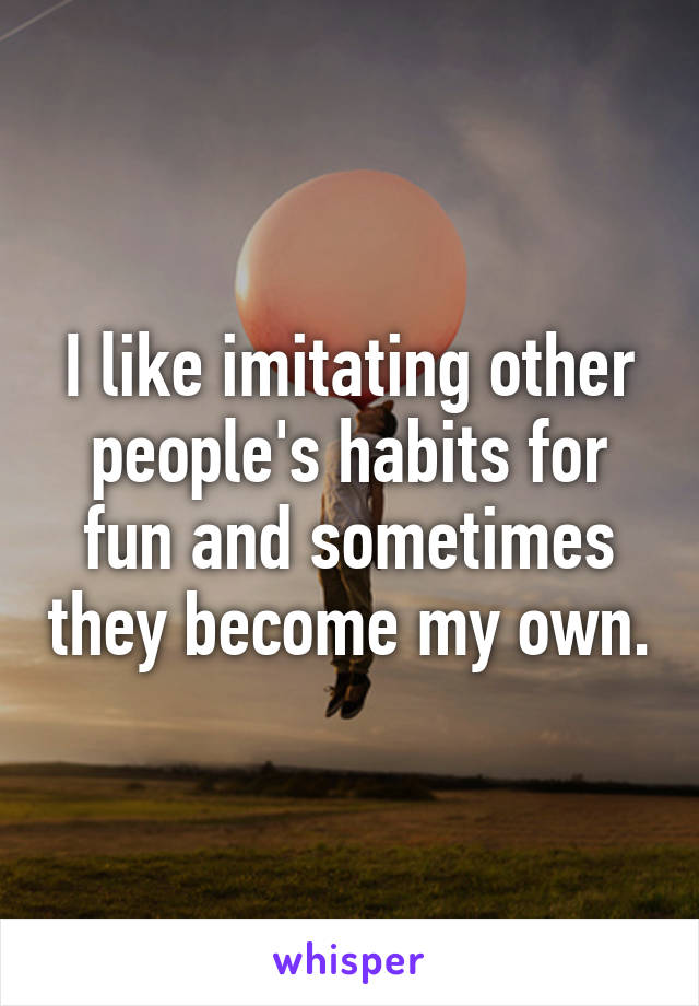 I like imitating other people's habits for fun and sometimes they become my own.