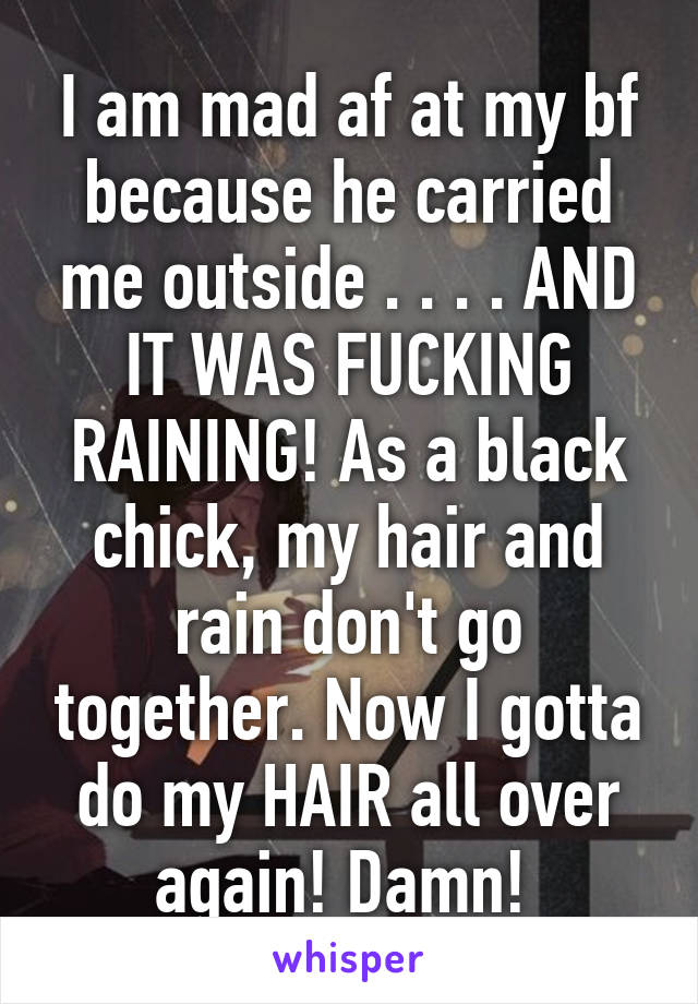 I am mad af at my bf because he carried me outside . . . . AND IT WAS FUCKING RAINING! As a black chick, my hair and rain don't go together. Now I gotta do my HAIR all over again! Damn! 