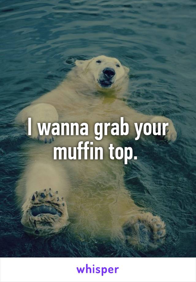 I wanna grab your muffin top. 