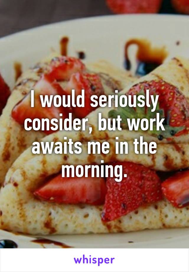 I would seriously consider, but work awaits me in the morning.