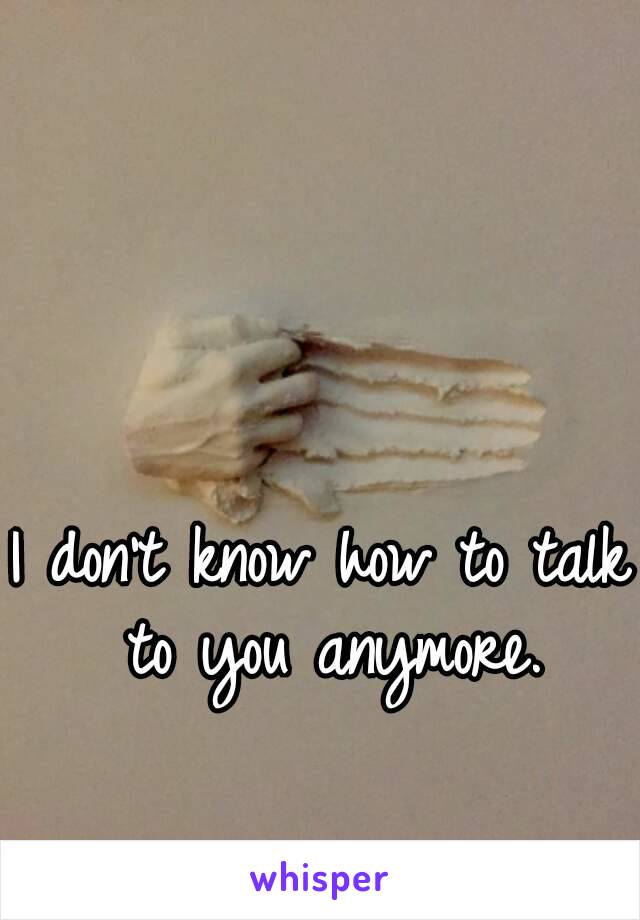 I don't know how to talk to you anymore.