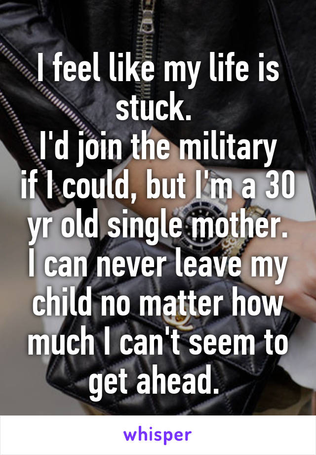 I feel like my life is stuck. 
I'd join the military if I could, but I'm a 30 yr old single mother. I can never leave my child no matter how much I can't seem to get ahead. 