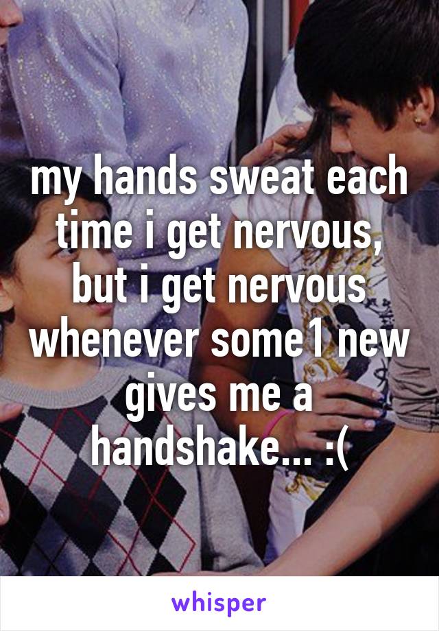 my hands sweat each time i get nervous, but i get nervous whenever some1 new gives me a handshake... :(