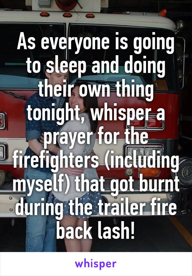 As everyone is going to sleep and doing their own thing tonight, whisper a prayer for the firefighters (including myself) that got burnt during the trailer fire back lash!