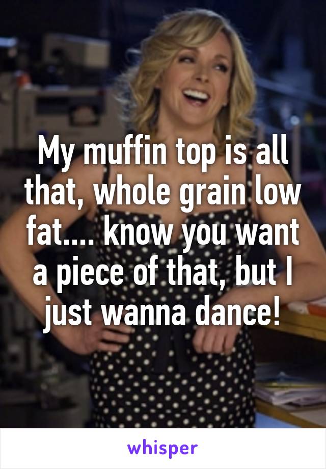My muffin top is all that, whole grain low fat.... know you want a piece of that, but I just wanna dance!
