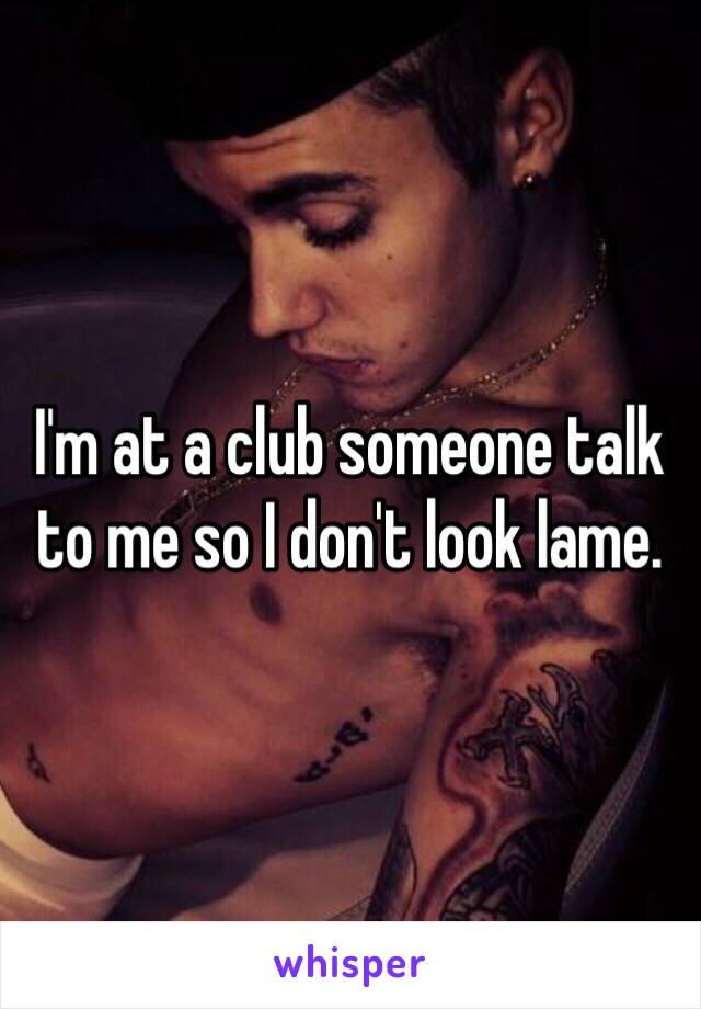 I'm at a club someone talk to me so I don't look lame.