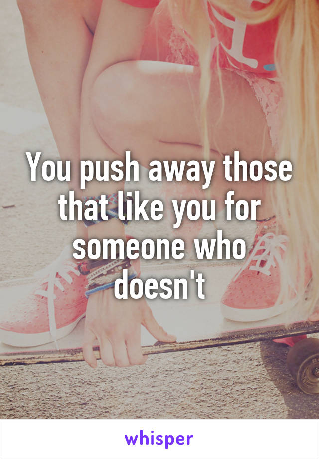 You push away those
that like you for
someone who doesn't