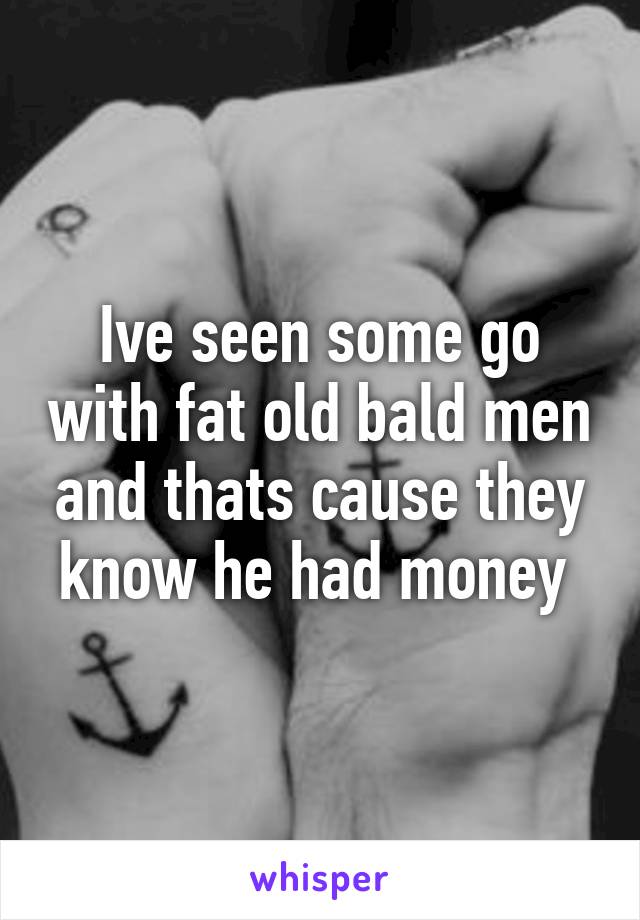 Ive seen some go with fat old bald men and thats cause they know he had money 