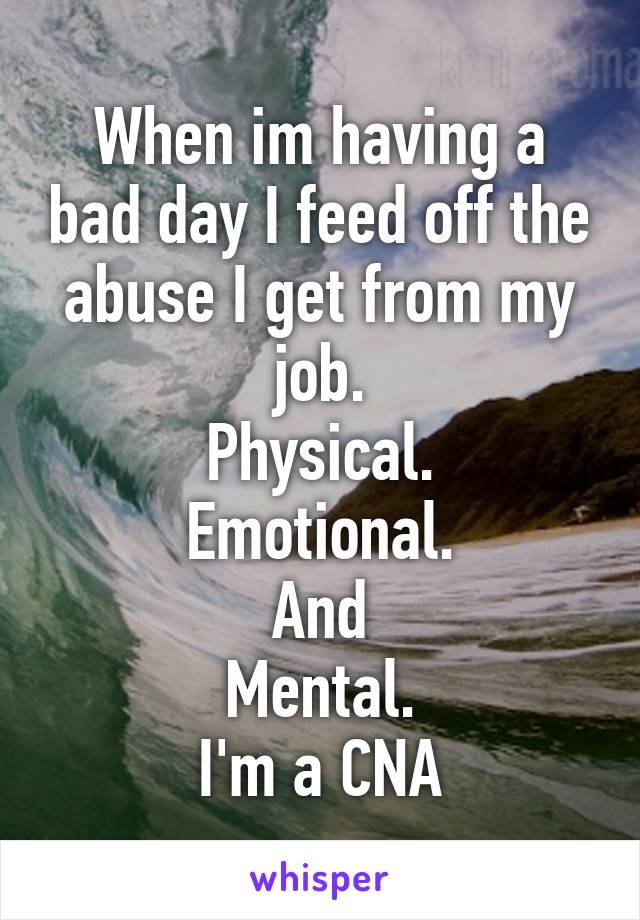 When im having a bad day I feed off the abuse I get from my job.
Physical.
Emotional.
And
Mental.
I'm a CNA