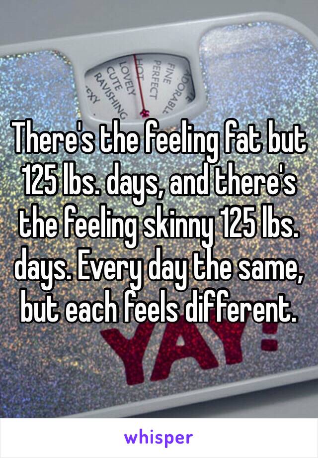 There's the feeling fat but 125 lbs. days, and there's the feeling skinny 125 lbs. days. Every day the same, but each feels different. 