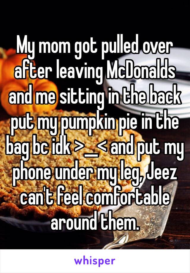 My mom got pulled over after leaving McDonalds and me sitting in the back put my pumpkin pie in the bag bc idk >__< and put my phone under my leg, Jeez can't feel comfortable around them.