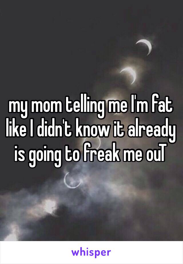 my mom telling me I'm fat like I didn't know it already is going to freak me ouT