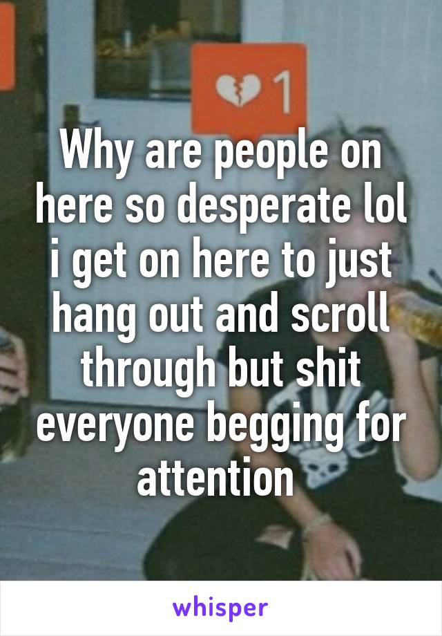 Why are people on here so desperate lol i get on here to just hang out and scroll through but shit everyone begging for attention 