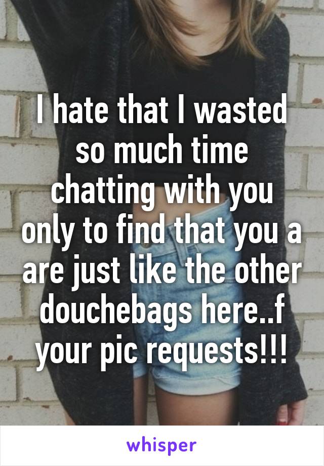 I hate that I wasted so much time chatting with you only to find that you a are just like the other douchebags here..f your pic requests!!!