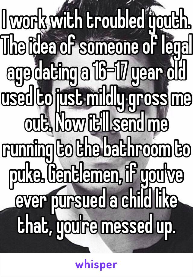 I work with troubled youth. The idea of someone of legal age dating a 16-17 year old used to just mildly gross me out. Now it'll send me running to the bathroom to puke. Gentlemen, if you've ever pursued a child like that, you're messed up. 