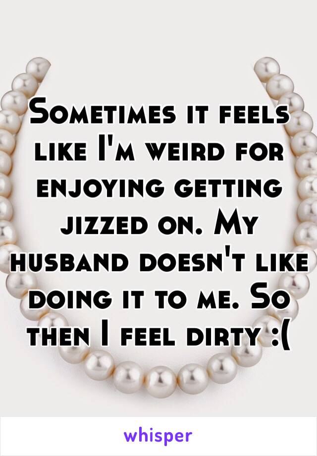 Sometimes it feels like I'm weird for enjoying getting jizzed on. My husband doesn't like doing it to me. So then I feel dirty :(