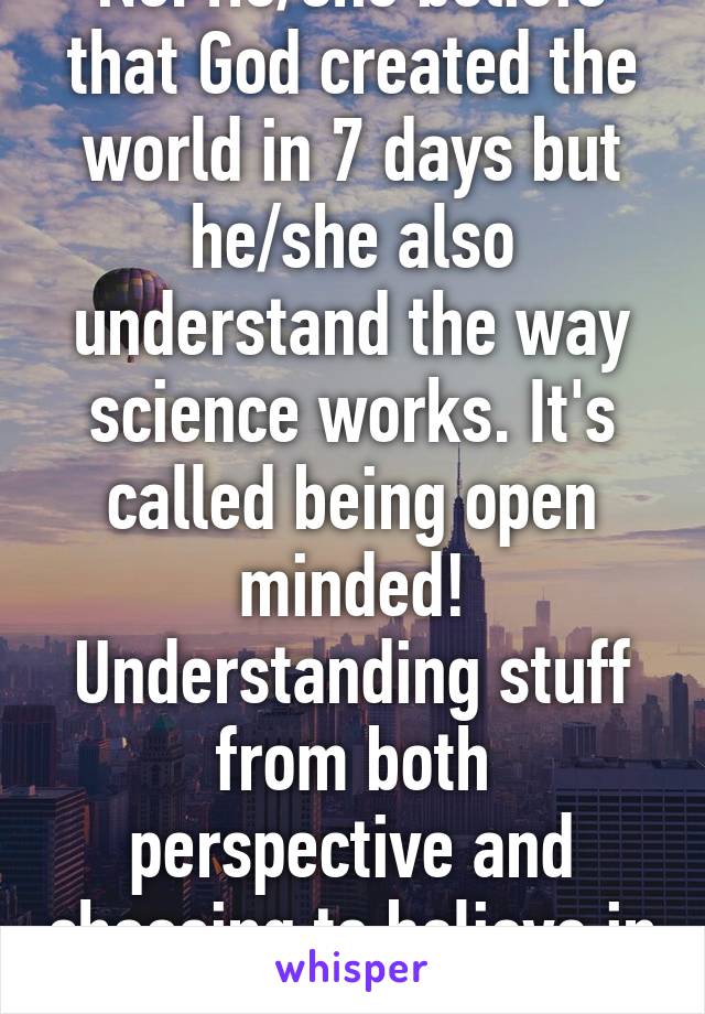 No. He/she beliefs that God created the world in 7 days but he/she also understand the way science works. It's called being open minded! Understanding stuff from both perspective and choosing to believe in one of it.