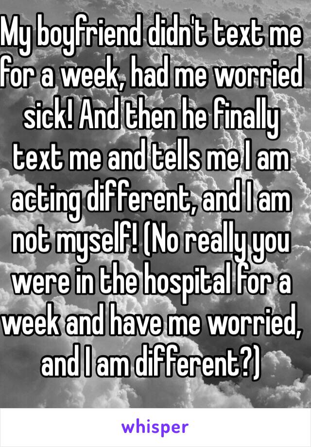 My boyfriend didn't text me for a week, had me worried sick! And then he finally text me and tells me I am acting different, and I am not myself! (No really you were in the hospital for a week and have me worried, and I am different?) 