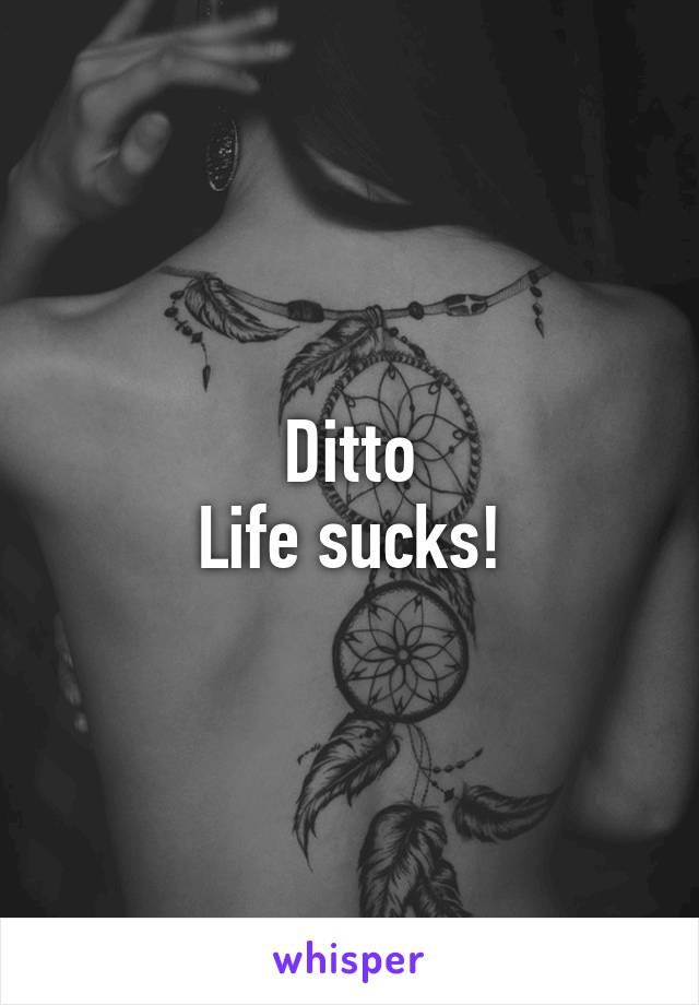 Ditto
Life sucks!