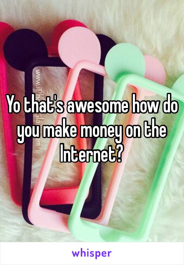 Yo that's awesome how do you make money on the Internet? 