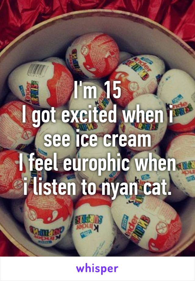 I'm 15
I got excited when i see ice cream
I feel europhic when i listen to nyan cat.