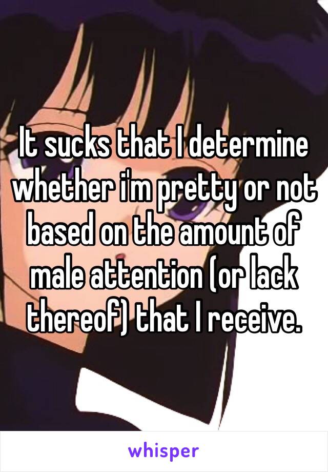 It sucks that I determine whether i'm pretty or not based on the amount of male attention (or lack thereof) that I receive.