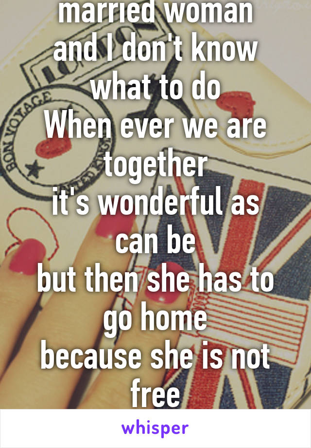 .....blue
in love with a married woman
and I don't know what to do
When ever we are together
it's wonderful as can be
but then she has to go home
because she is not free
she lives with her husband...
