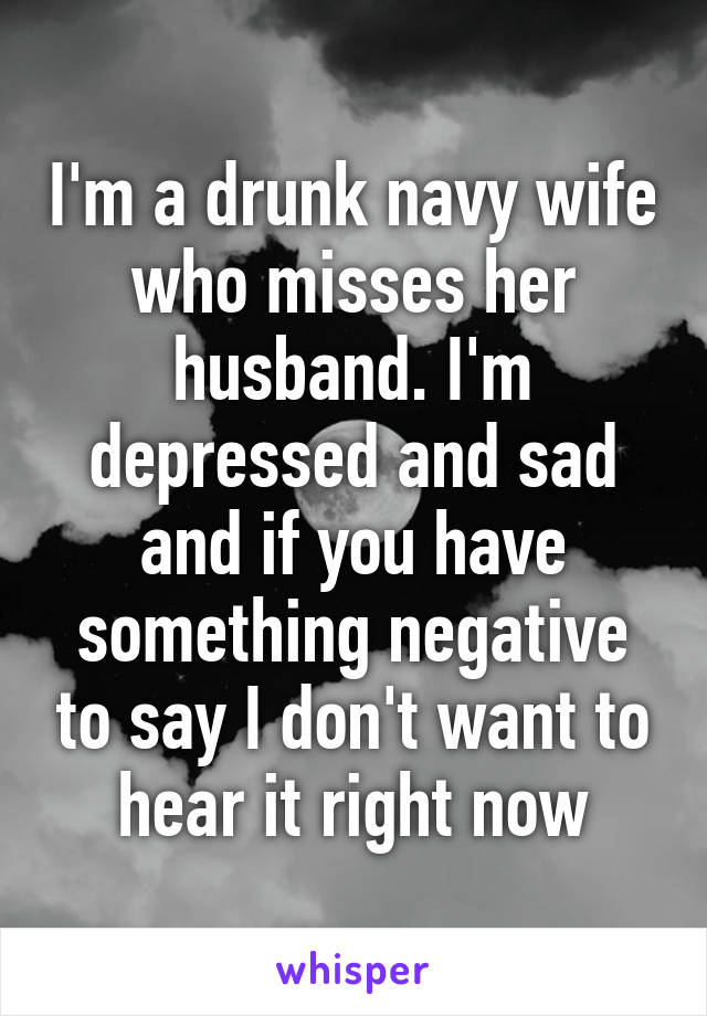 I'm a drunk navy wife who misses her husband. I'm depressed and sad and if you have something negative to say I don't want to hear it right now